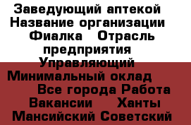 Заведующий аптекой › Название организации ­ Фиалка › Отрасль предприятия ­ Управляющий › Минимальный оклад ­ 50 000 - Все города Работа » Вакансии   . Ханты-Мансийский,Советский г.